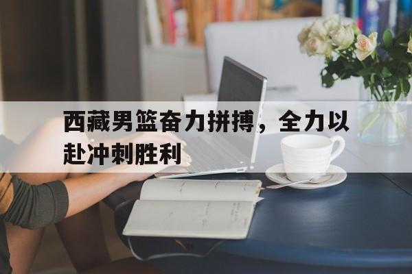 西藏男篮奋力拼搏，全力以赴冲刺胜利的简单介绍
